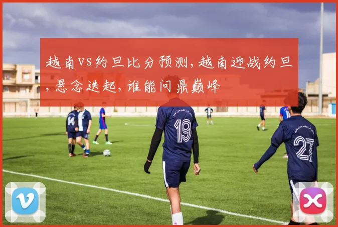 越南vs约旦比分预测,越南迎战约旦,悬念迭起,谁能问鼎巅峰