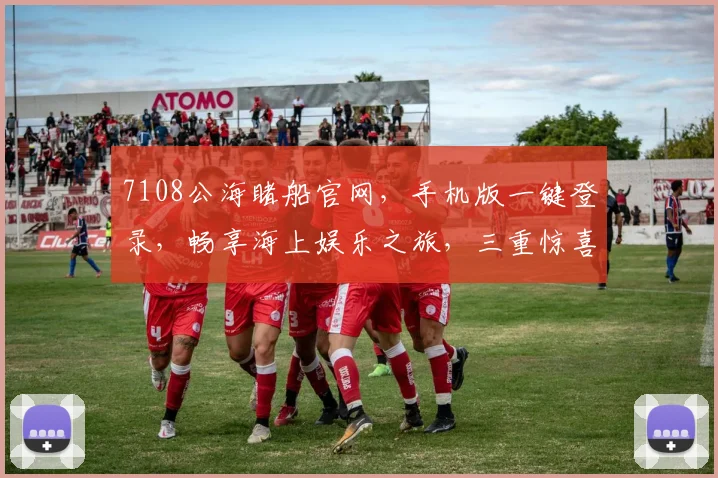 7108公海睹船官网，手机版一键登录，畅享海上娱乐之旅，三重惊喜等你来