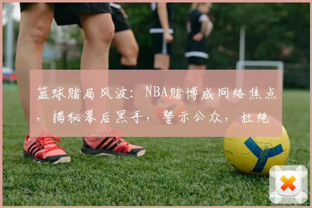 篮球赌局风波：NBA赌博成网络焦点，揭秘幕后黑手，警示公众，杜绝赌博