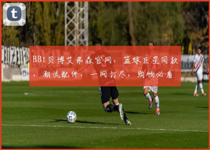 BBt贝博艾弗森官网，篮球巨星同款，潮流配件，一网打尽，购物必看三重惊喜