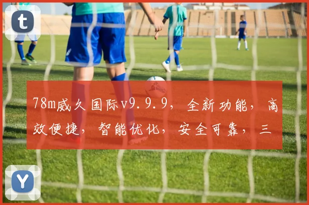 78m威久国际v9.9.9，全新功能，高效便捷，智能优化，安全可靠，三重惊喜，不容错过，