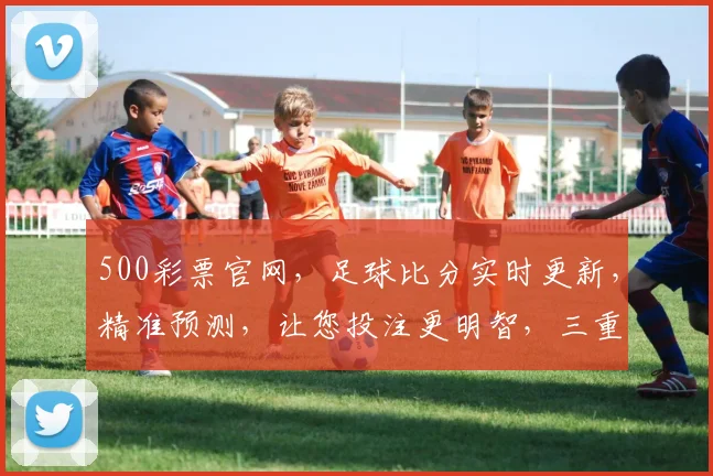 500彩票官网，足球比分实时更新，精准预测，让您投注更明智，三重保障，必看