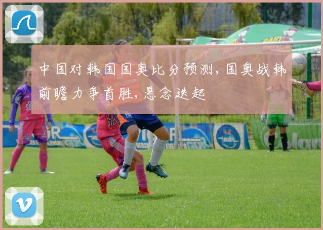 中国对韩国国奥比分预测,国奥战韩前瞻力争首胜,悬念迭起
