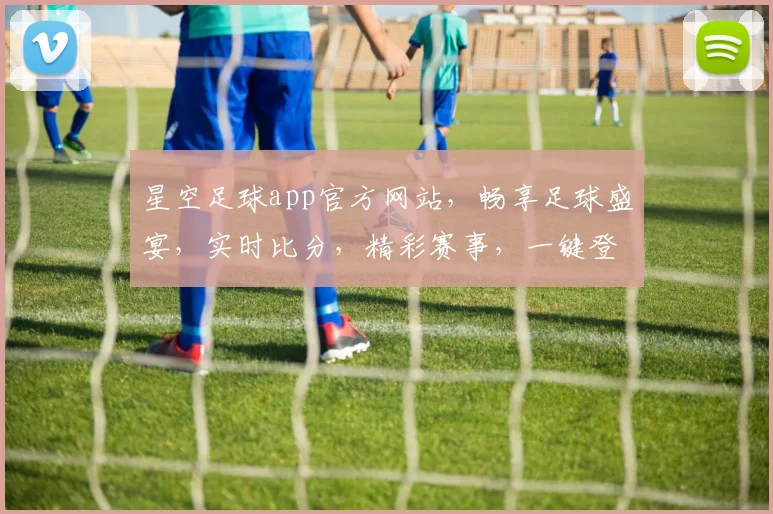 星空足球app官方网站，畅享足球盛宴，实时比分，精彩赛事，一键登录，体验非凡